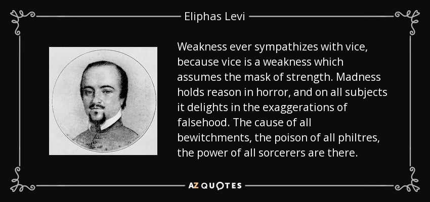 Weakness ever sympathizes with vice, because vice is a weakness which assumes the mask of strength. Madness holds reason in horror, and on all subjects it delights in the exaggerations of falsehood. The cause of all bewitchments, the poison of all philtres, the power of all sorcerers are there. - Eliphas Levi