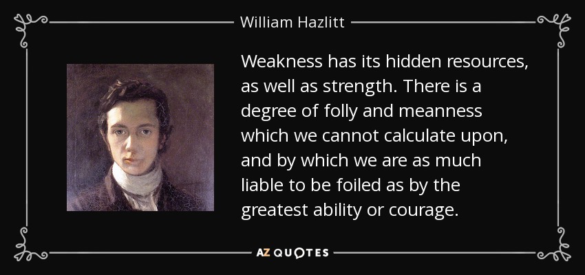 Weakness has its hidden resources, as well as strength. There is a degree of folly and meanness which we cannot calculate upon, and by which we are as much liable to be foiled as by the greatest ability or courage. - William Hazlitt