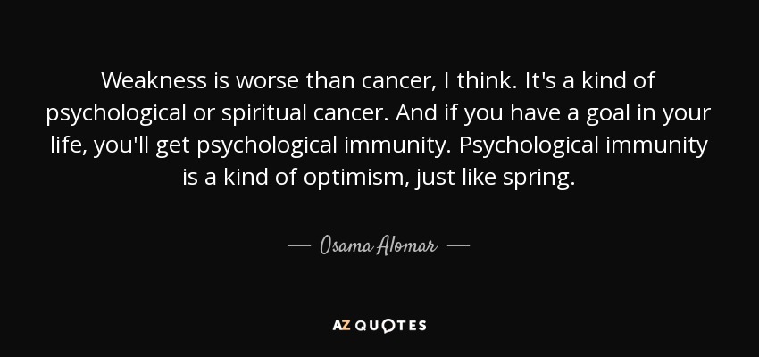 Weakness is worse than cancer, I think. It's a kind of psychological or spiritual cancer. And if you have a goal in your life, you'll get psychological immunity. Psychological immunity is a kind of optimism, just like spring. - Osama Alomar