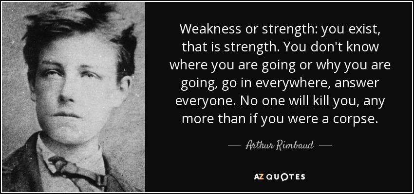 Weakness or strength: you exist, that is strength. You don't know where you are going or why you are going, go in everywhere, answer everyone. No one will kill you, any more than if you were a corpse. - Arthur Rimbaud