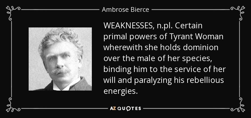 WEAKNESSES, n.pl. Certain primal powers of Tyrant Woman wherewith she holds dominion over the male of her species, binding him to the service of her will and paralyzing his rebellious energies. - Ambrose Bierce