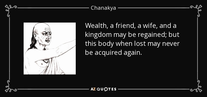 Wealth, a friend, a wife, and a kingdom may be regained; but this body when lost may never be acquired again. - Chanakya