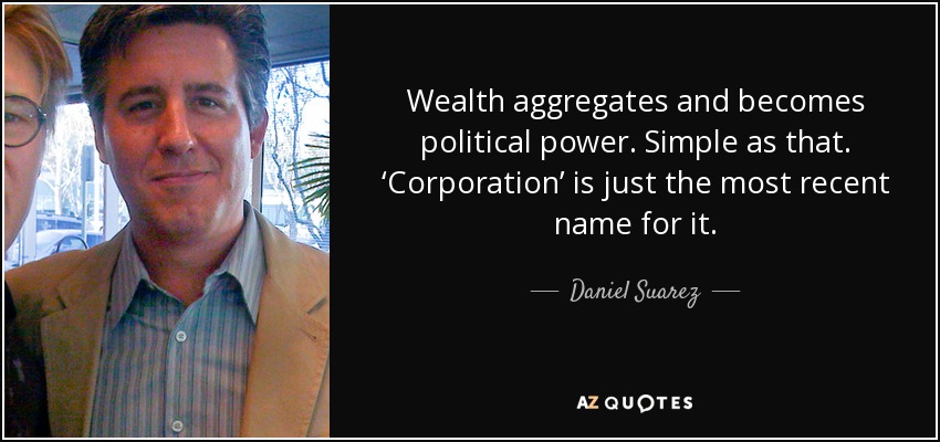 Wealth aggregates and becomes political power. Simple as that. ‘Corporation’ is just the most recent name for it. - Daniel Suarez