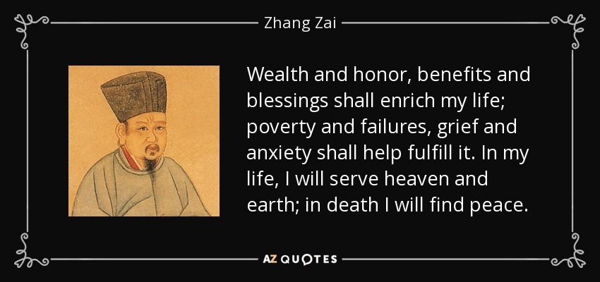 Wealth and honor, benefits and blessings shall enrich my life; poverty and failures, grief and anxiety shall help fulfill it. In my life, I will serve heaven and earth; in death I will find peace. - Zhang Zai