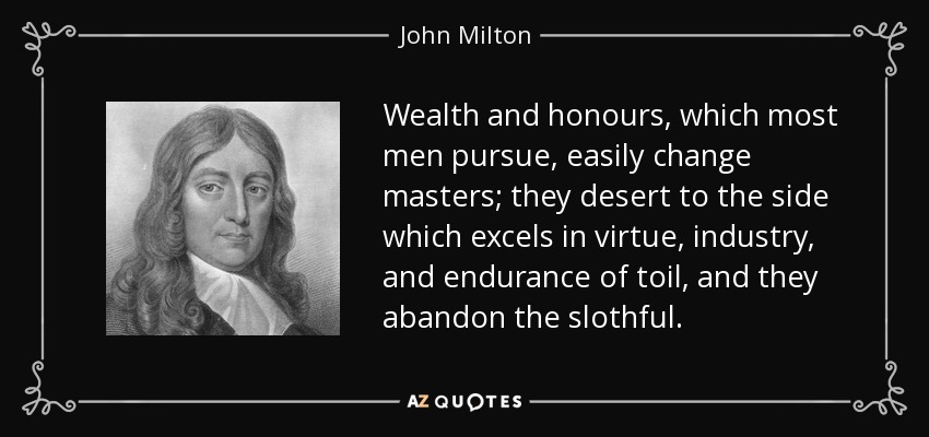 Wealth and honours, which most men pursue, easily change masters; they desert to the side which excels in virtue, industry, and endurance of toil, and they abandon the slothful. - John Milton