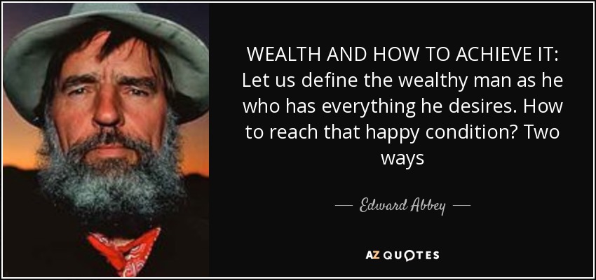 WEALTH AND HOW TO ACHIEVE IT: Let us define the wealthy man as he who has everything he desires. How to reach that happy condition? Two ways - Edward Abbey