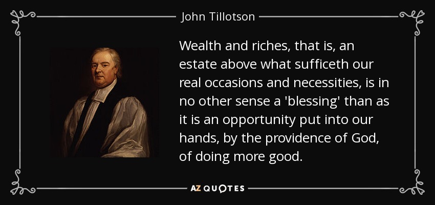 Wealth and riches, that is, an estate above what sufficeth our real occasions and necessities, is in no other sense a 'blessing' than as it is an opportunity put into our hands, by the providence of God, of doing more good. - John Tillotson