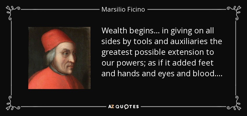 Wealth begins . . . in giving on all sides by tools and auxiliaries the greatest possible extension to our powers; as if it added feet and hands and eyes and blood. . . . - Marsilio Ficino