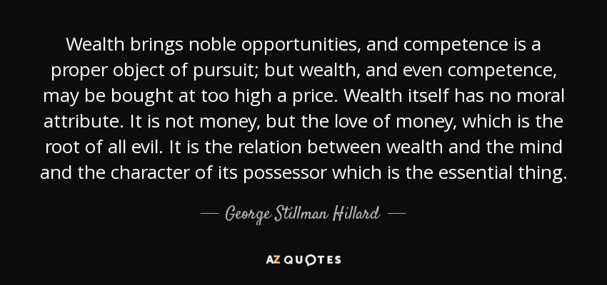 Wealth brings noble opportunities, and competence is a proper object of pursuit; but wealth, and even competence, may be bought at too high a price. Wealth itself has no moral attribute. It is not money, but the love of money, which is the root of all evil. It is the relation between wealth and the mind and the character of its possessor which is the essential thing. - George Stillman Hillard