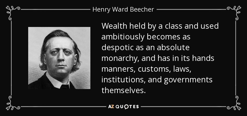 Wealth held by a class and used ambitiously becomes as despotic as an absolute monarchy, and has in its hands manners, customs, laws, institutions, and governments themselves. - Henry Ward Beecher