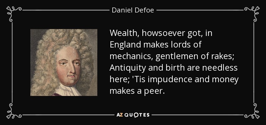 Wealth, howsoever got, in England makes lords of mechanics, gentlemen of rakes; Antiquity and birth are needless here; 'Tis impudence and money makes a peer. - Daniel Defoe