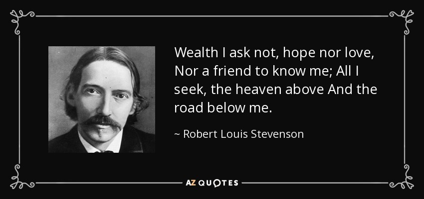 Wealth I ask not, hope nor love, Nor a friend to know me; All I seek, the heaven above And the road below me. - Robert Louis Stevenson