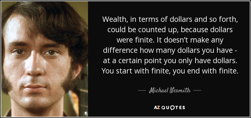 Wealth, in terms of dollars and so forth, could be counted up, because dollars were finite. It doesn’t make any difference how many dollars you have - at a certain point you only have dollars. You start with finite, you end with finite. - Michael Nesmith