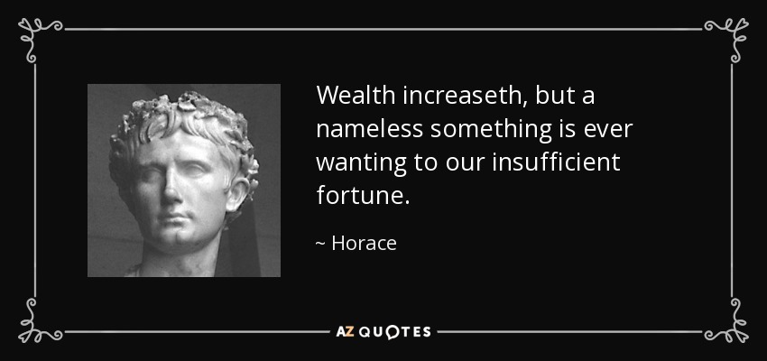 Wealth increaseth, but a nameless something is ever wanting to our insufficient fortune. - Horace