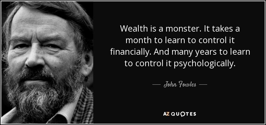 Wealth is a monster. It takes a month to learn to control it financially. And many years to learn to control it psychologically. - John Fowles