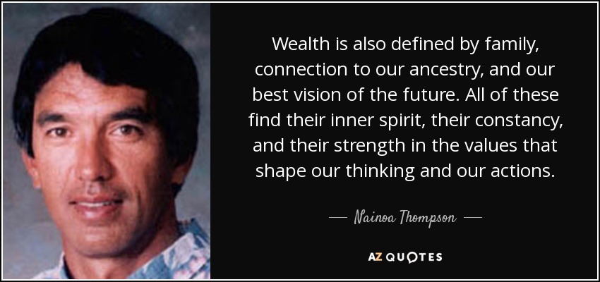 Wealth is also defined by family, connection to our ancestry, and our best vision of the future. All of these find their inner spirit, their constancy, and their strength in the values that shape our thinking and our actions. - Nainoa Thompson