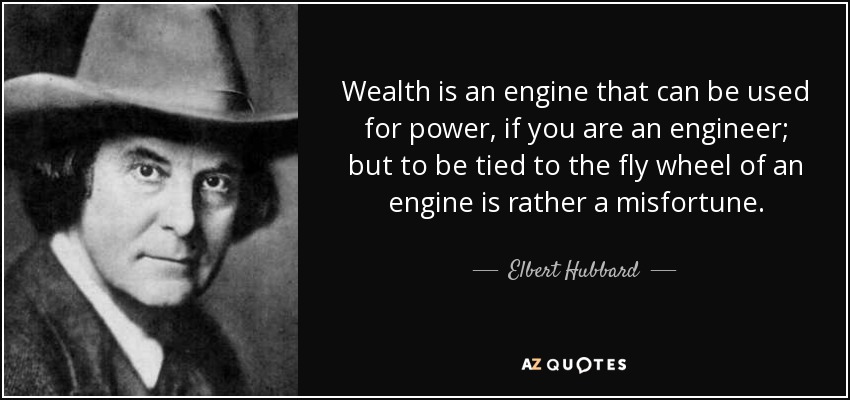 Wealth is an engine that can be used for power, if you are an engineer; but to be tied to the fly wheel of an engine is rather a misfortune. - Elbert Hubbard