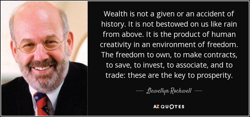 Wealth is not a given or an accident of history. It is not bestowed on us like rain from above. It is the product of human creativity in an environment of freedom. The freedom to own, to make contracts, to save, to invest, to associate, and to trade: these are the key to prosperity. - Llewellyn Rockwell