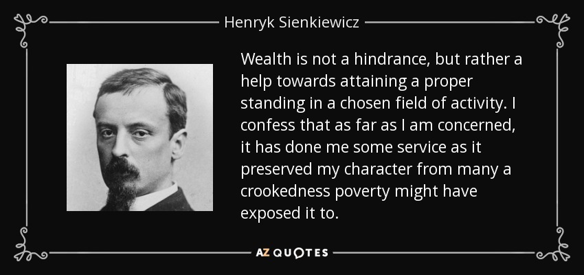 Wealth is not a hindrance, but rather a help towards attaining a proper standing in a chosen field of activity. I confess that as far as I am concerned, it has done me some service as it preserved my character from many a crookedness poverty might have exposed it to. - Henryk Sienkiewicz