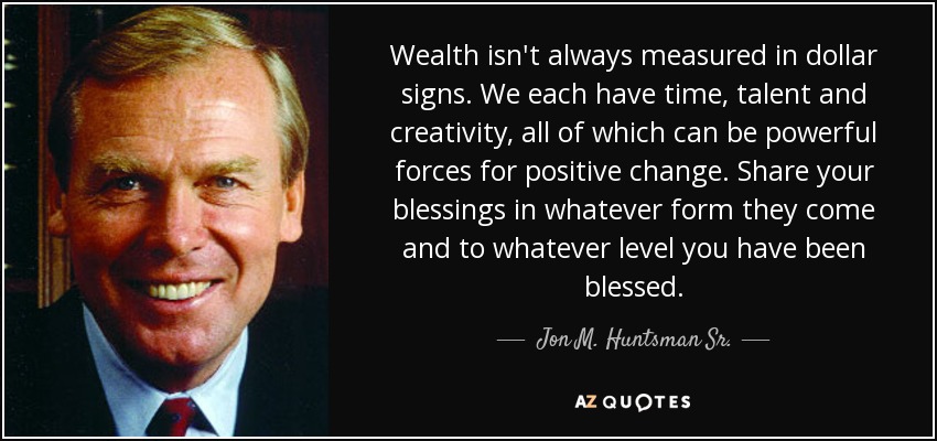 Wealth isn't always measured in dollar signs. We each have time, talent and creativity, all of which can be powerful forces for positive change. Share your blessings in whatever form they come and to whatever level you have been blessed. - Jon M. Huntsman Sr.