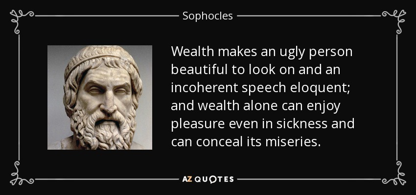 Wealth makes an ugly person beautiful to look on and an incoherent speech eloquent; and wealth alone can enjoy pleasure even in sickness and can conceal its miseries. - Sophocles
