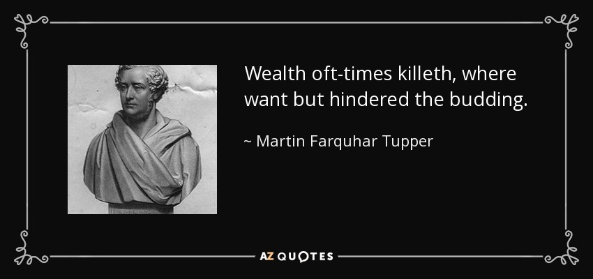 Wealth oft-times killeth, where want but hindered the budding. - Martin Farquhar Tupper