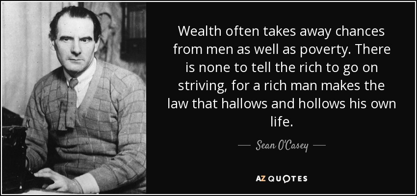 Wealth often takes away chances from men as well as poverty. There is none to tell the rich to go on striving, for a rich man makes the law that hallows and hollows his own life. - Sean O'Casey
