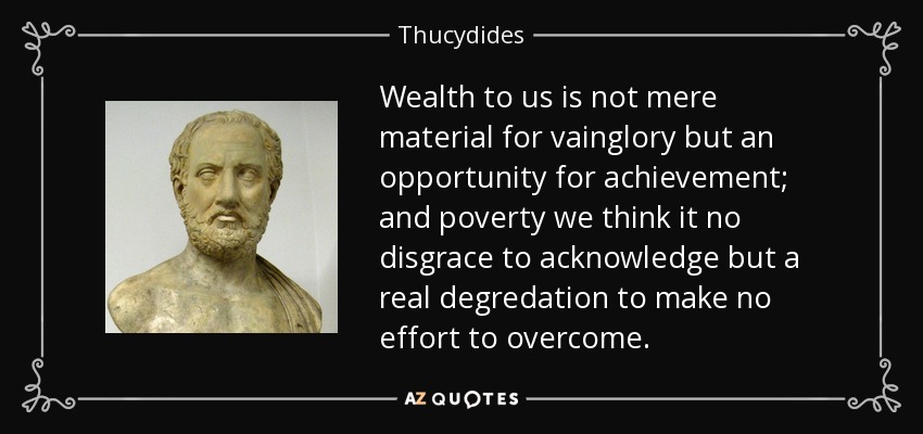 Wealth to us is not mere material for vainglory but an opportunity for achievement; and poverty we think it no disgrace to acknowledge but a real degredation to make no effort to overcome. - Thucydides