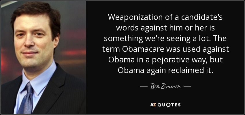 Weaponization of a candidate's words against him or her is something we're seeing a lot. The term Obamacare was used against Obama in a pejorative way, but Obama again reclaimed it. - Ben Zimmer