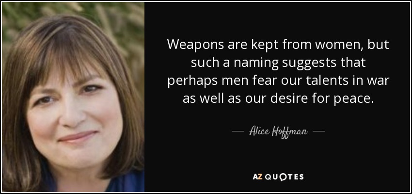 Weapons are kept from women, but such a naming suggests that perhaps men fear our talents in war as well as our desire for peace. - Alice Hoffman