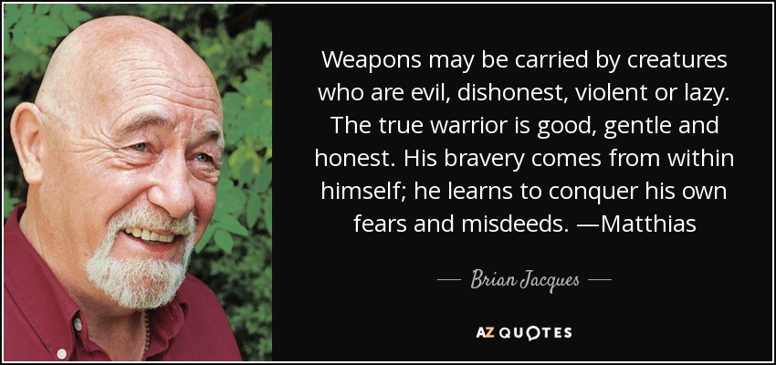 Weapons may be carried by creatures who are evil, dishonest, violent or lazy. The true warrior is good, gentle and honest. His bravery comes from within himself; he learns to conquer his own fears and misdeeds. —Matthias - Brian Jacques Weapons may be carried by creatures who are evil, dishonest, violent or lazy. The true warrior is good, gentle and honest. His bravery comes from within himself; he learns to conquer his own fears and misdeeds. —Matthias - Brian Jacques