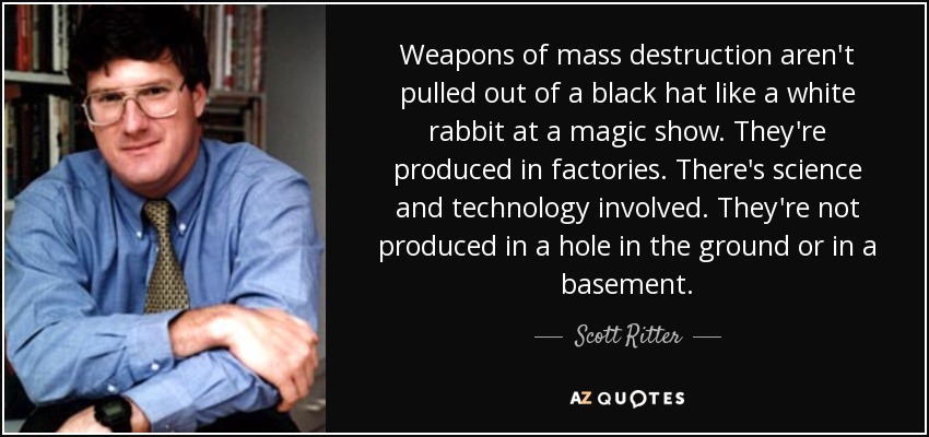 Weapons of mass destruction aren't pulled out of a black hat like a white rabbit at a magic show. They're produced in factories. There's science and technology involved. They're not produced in a hole in the ground or in a basement. - Scott Ritter