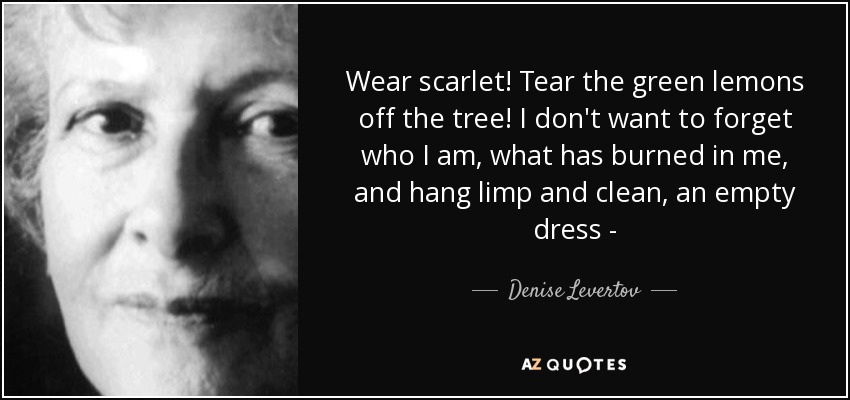 Wear scarlet! Tear the green lemons off the tree! I don't want to forget who I am, what has burned in me, and hang limp and clean, an empty dress - - Denise Levertov