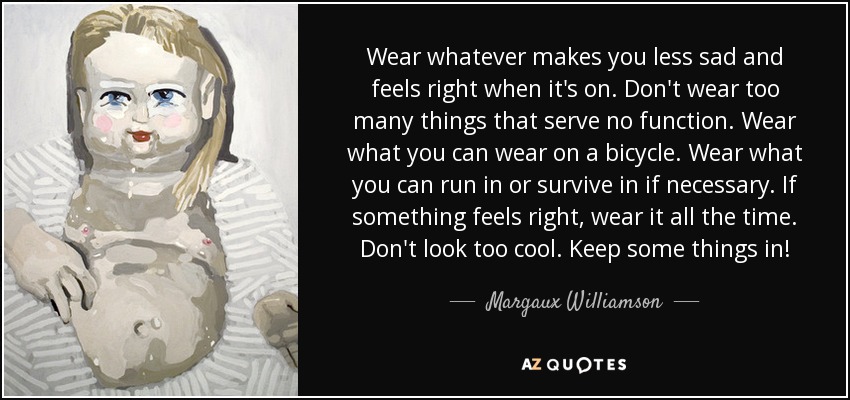 Wear whatever makes you less sad and feels right when it's on. Don't wear too many things that serve no function. Wear what you can wear on a bicycle. Wear what you can run in or survive in if necessary. If something feels right, wear it all the time. Don't look too cool. Keep some things in! - Margaux Williamson