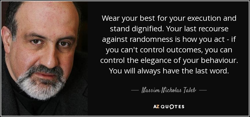 Wear your best for your execution and stand dignified. Your last recourse against randomness is how you act - if you can't control outcomes, you can control the elegance of your behaviour. You will always have the last word. - Nassim Nicholas Taleb