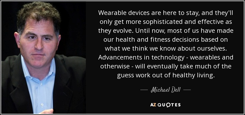 Wearable devices are here to stay, and they'll only get more sophisticated and effective as they evolve. Until now, most of us have made our health and fitness decisions based on what we think we know about ourselves. Advancements in technology - wearables and otherwise - will eventually take much of the guess work out of healthy living. - Michael Dell