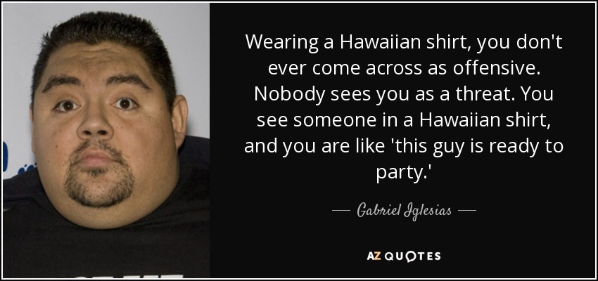 Wearing a Hawaiian shirt, you don't ever come across as offensive. Nobody sees you as a threat. You see someone in a Hawaiian shirt, and you are like 'this guy is ready to party.' - Gabriel Iglesias