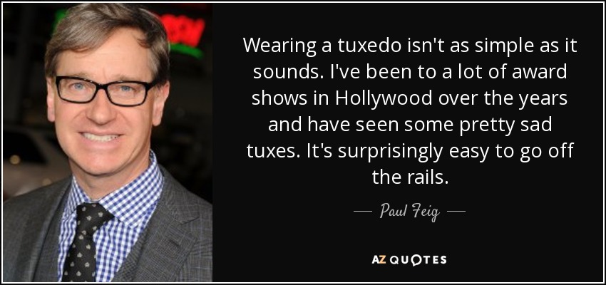 Wearing a tuxedo isn't as simple as it sounds. I've been to a lot of award shows in Hollywood over the years and have seen some pretty sad tuxes. It's surprisingly easy to go off the rails. - Paul Feig