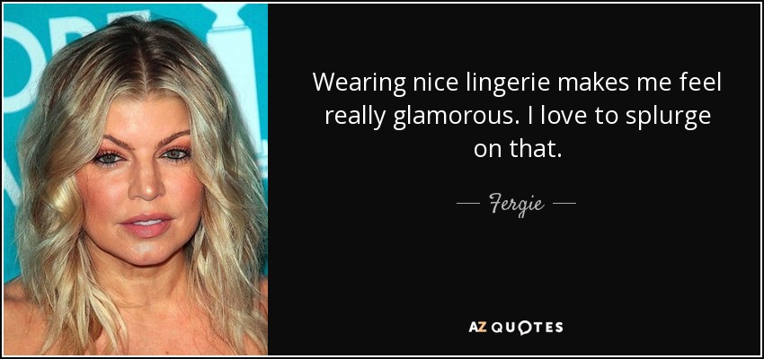 Wearing nice lingerie makes me feel really glamorous. I love to splurge on that. - Fergie