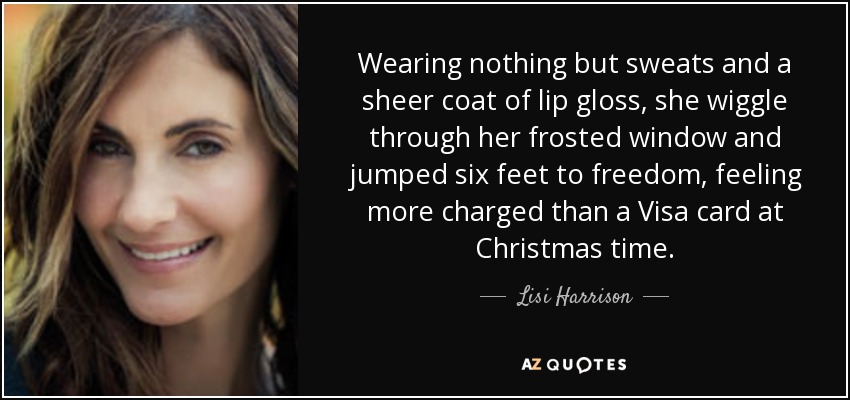 Wearing nothing but sweats and a sheer coat of lip gloss, she wiggle through her frosted window and jumped six feet to freedom, feeling more charged than a Visa card at Christmas time. - Lisi Harrison