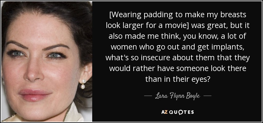 [Wearing padding to make my breasts look larger for a movie] was great, but it also made me think, you know, a lot of women who go out and get implants, what's so insecure about them that they would rather have someone look there than in their eyes? - Lara Flynn Boyle