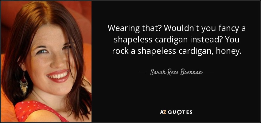Wearing that? Wouldn't you fancy a shapeless cardigan instead? You rock a shapeless cardigan, honey. - Sarah Rees Brennan