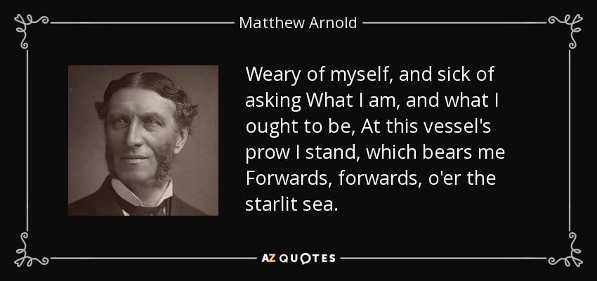 Weary of myself, and sick of asking What I am, and what I ought to be, At this vessel's prow I stand, which bears me Forwards, forwards, o'er the starlit sea. - Matthew Arnold