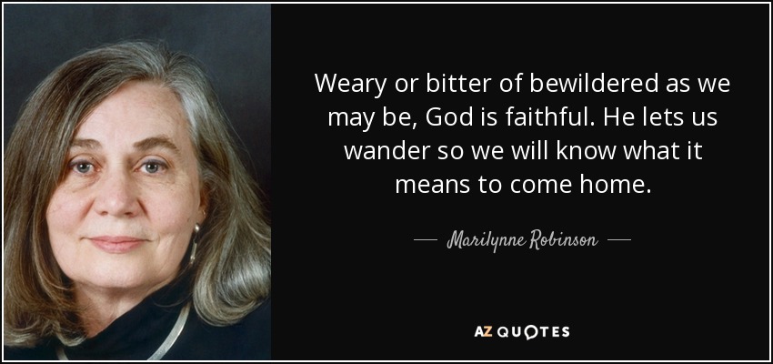 Weary or bitter of bewildered as we may be, God is faithful. He lets us wander so we will know what it means to come home. - Marilynne Robinson