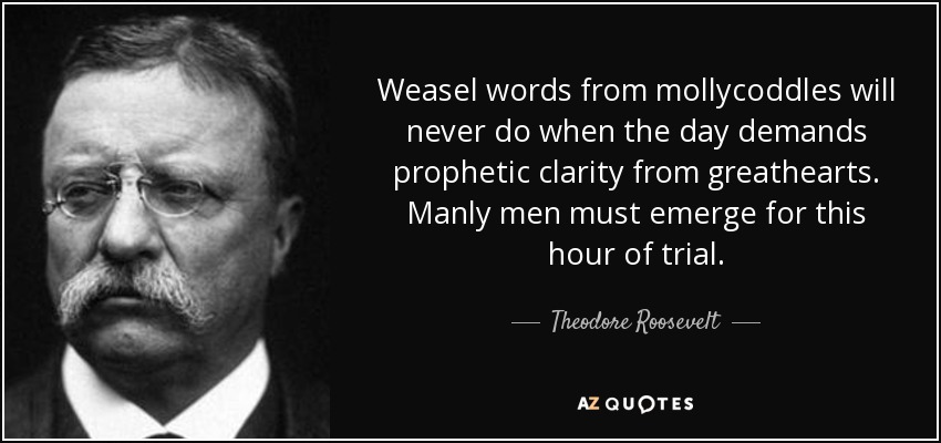 Weasel words from mollycoddles will never do when the day demands prophetic clarity from greathearts. Manly men must emerge for this hour of trial. - Theodore Roosevelt