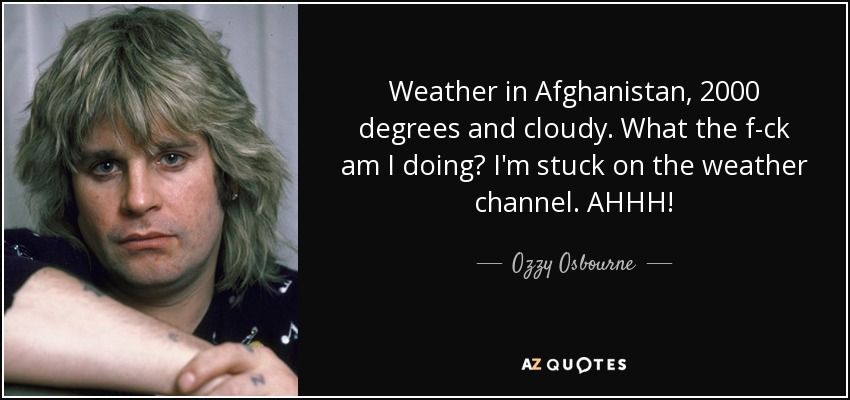 Weather in Afghanistan, 2000 degrees and cloudy. What the f-ck am I doing? I'm stuck on the weather channel. AHHH! - Ozzy Osbourne