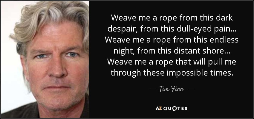 Weave me a rope from this dark despair, from this dull-eyed pain... Weave me a rope from this endless night, from this distant shore... Weave me a rope that will pull me through these impossible times. - Tim Finn