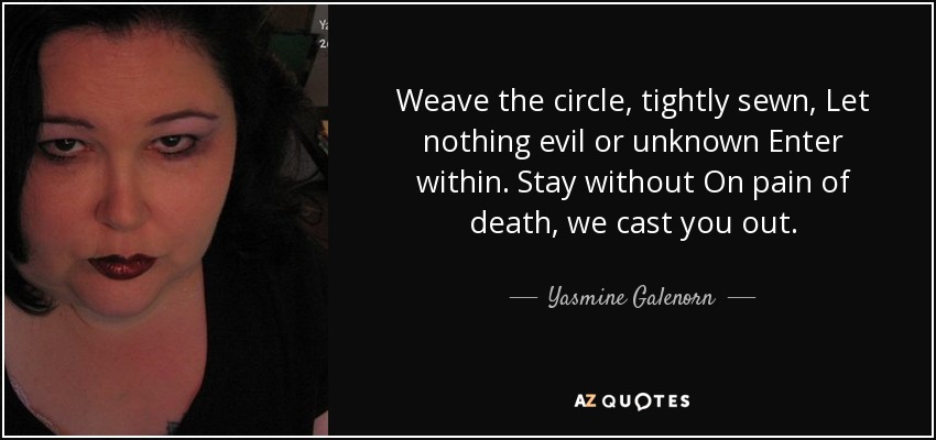 Weave the circle, tightly sewn, Let nothing evil or unknown Enter within. Stay without On pain of death, we cast you out. - Yasmine Galenorn