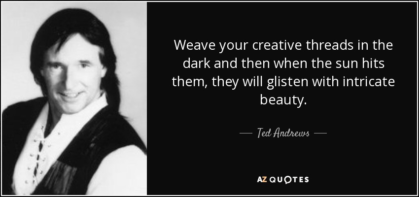 Weave your creative threads in the dark and then when the sun hits them, they will glisten with intricate beauty. - Ted Andrews