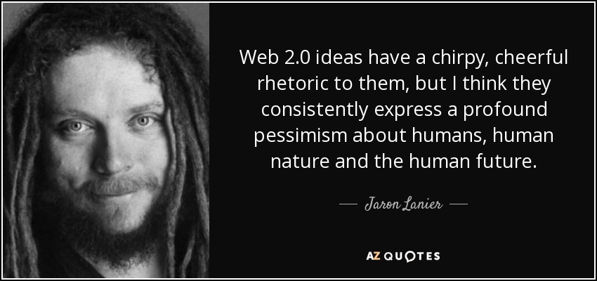 Web 2.0 ideas have a chirpy, cheerful rhetoric to them, but I think they consistently express a profound pessimism about humans, human nature and the human future. - Jaron Lanier